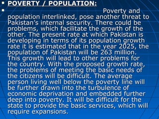  POVERTY / POPULATION:POVERTY / POPULATION:
 Poverty andPoverty and
population interlinked, pose another threat topopulation interlinked, pose another threat to
Pakistan’s internal security. There could bePakistan’s internal security. There could be
problems, which facilitate the growth of theproblems, which facilitate the growth of the
other. The present rate at which Pakistan isother. The present rate at which Pakistan is
developing in terms of its population growthdeveloping in terms of its population growth
rate it is estimated that in the year 2025, therate it is estimated that in the year 2025, the
population of Pakistan will be 263 million.population of Pakistan will be 263 million.
This growth will lead to other problems forThis growth will lead to other problems for
the country. With the proposed growth rate,the country. With the proposed growth rate,
the problems of meeting the basic needs ofthe problems of meeting the basic needs of
the citizens will be difficult. The averagethe citizens will be difficult. The average
person living well below the poverty line willperson living well below the poverty line will
be further drawn into the turbulence ofbe further drawn into the turbulence of
economic deprivation and embedded furthereconomic deprivation and embedded further
deep into poverty. It will be difficult for thedeep into poverty. It will be difficult for the
state to provide the basic services, which willstate to provide the basic services, which will
require expansions.require expansions.
 