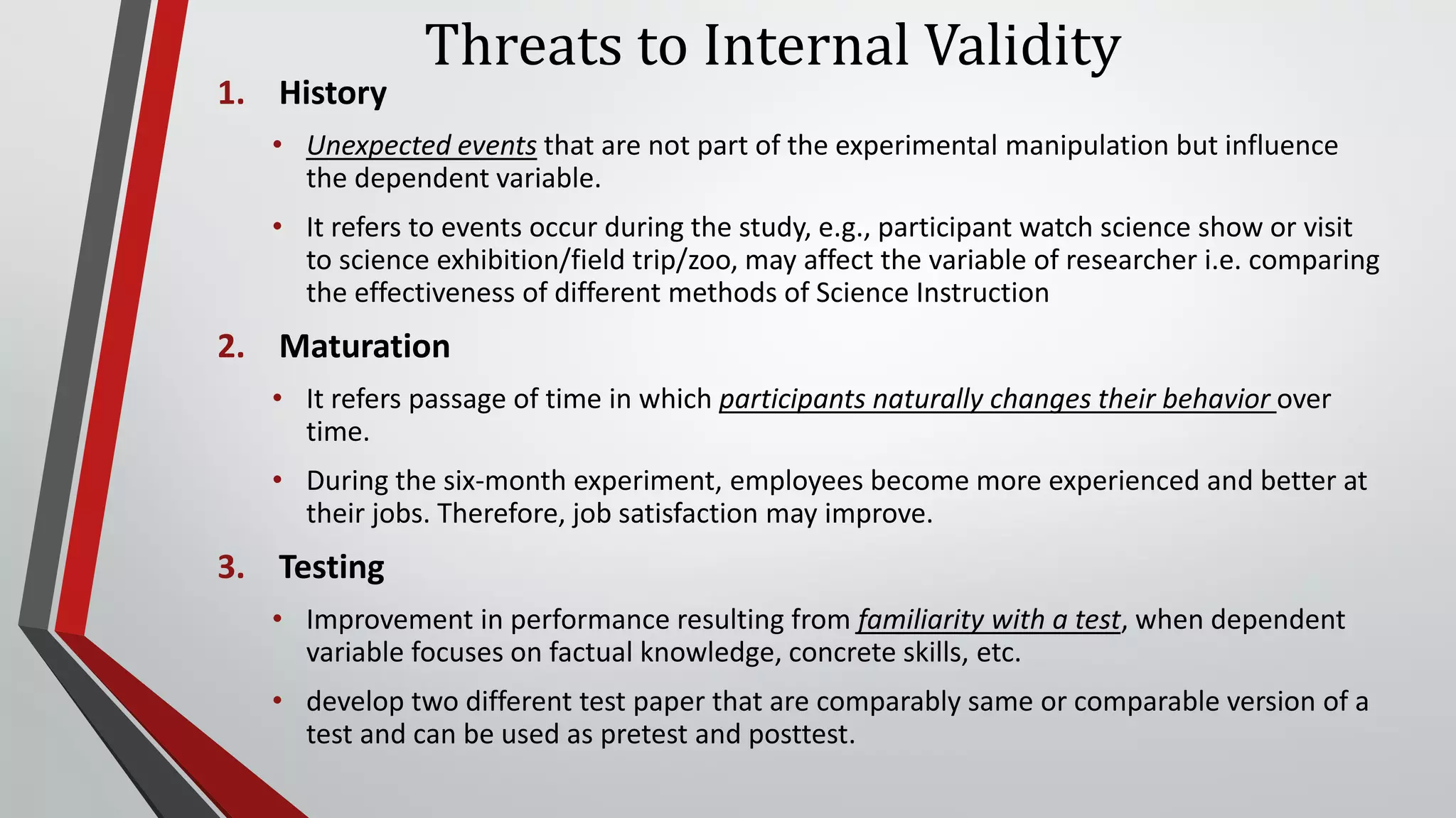 Threats to Internal Validity
1. History
• Unexpected events that are not part of the experimental manipulation but influence
the dependent variable.
• It refers to events occur during the study, e.g., participant watch science show or visit
to science exhibition/field trip/zoo, may affect the variable of researcher i.e. comparing
the effectiveness of different methods of Science Instruction
2. Maturation
• It refers passage of time in which participants naturally changes their behavior over
time.
• During the six-month experiment, employees become more experienced and better at
their jobs. Therefore, job satisfaction may improve.
3. Testing
• Improvement in performance resulting from familiarity with a test, when dependent
variable focuses on factual knowledge, concrete skills, etc.
• develop two different test paper that are comparably same or comparable version of a
test and can be used as pretest and posttest.
 