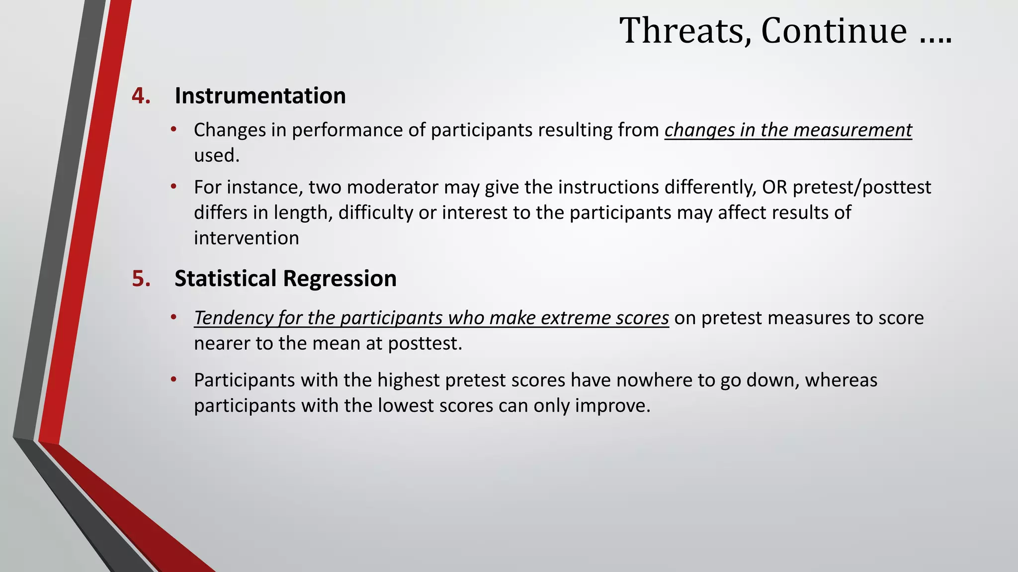 Threats, Continue ….
4. Instrumentation
• Changes in performance of participants resulting from changes in the measurement
used.
• For instance, two moderator may give the instructions differently, OR pretest/posttest
differs in length, difficulty or interest to the participants may affect results of
intervention
5. Statistical Regression
• Tendency for the participants who make extreme scores on pretest measures to score
nearer to the mean at posttest.
• Participants with the highest pretest scores have nowhere to go down, whereas
participants with the lowest scores can only improve.
 