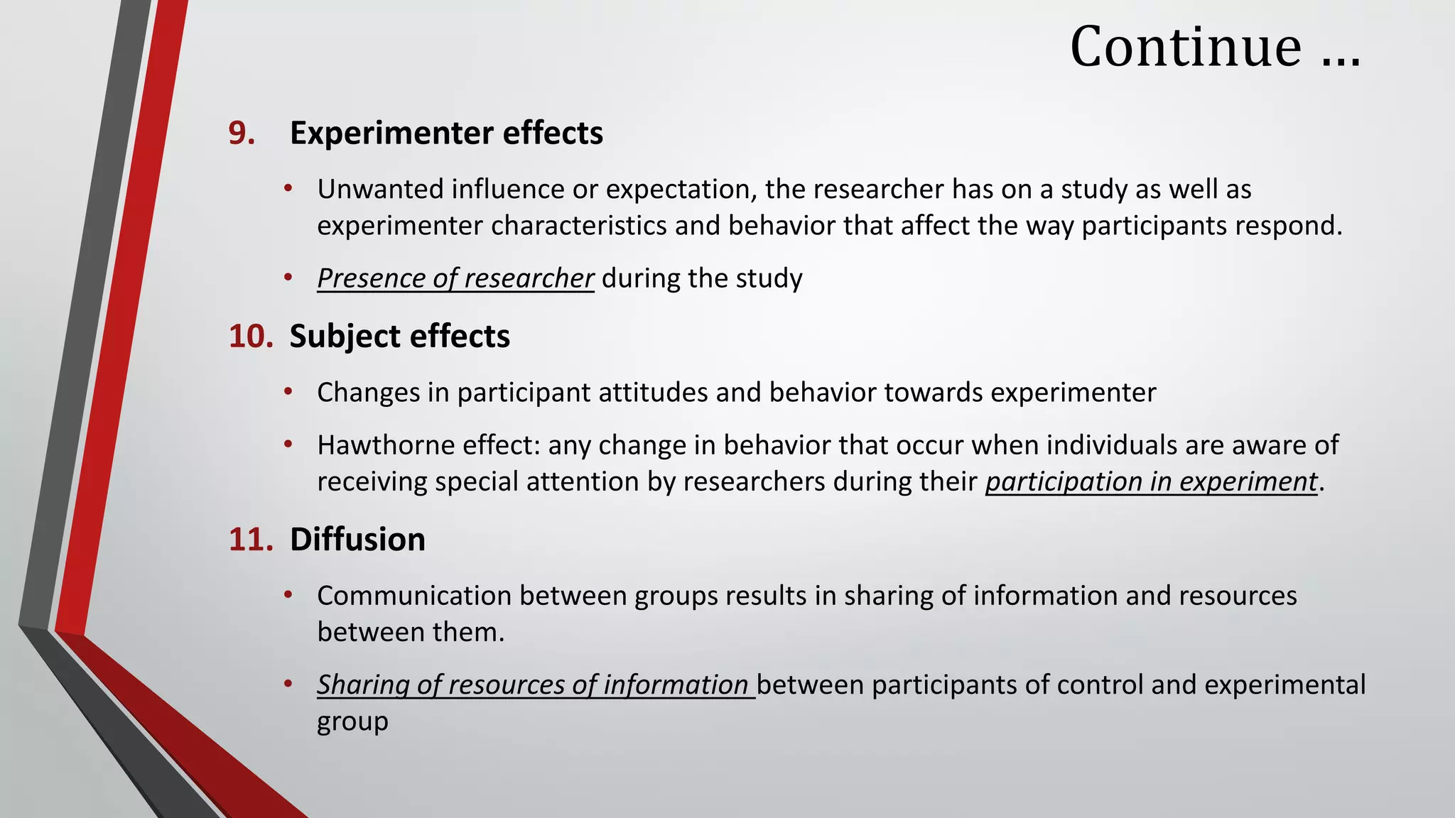 Continue …
9. Experimenter effects
• Unwanted influence or expectation, the researcher has on a study as well as
experimenter characteristics and behavior that affect the way participants respond.
• Presence of researcher during the study
10. Subject effects
• Changes in participant attitudes and behavior towards experimenter
• Hawthorne effect: any change in behavior that occur when individuals are aware of
receiving special attention by researchers during their participation in experiment.
11. Diffusion
• Communication between groups results in sharing of information and resources
between them.
• Sharing of resources of information between participants of control and experimental
group
 
