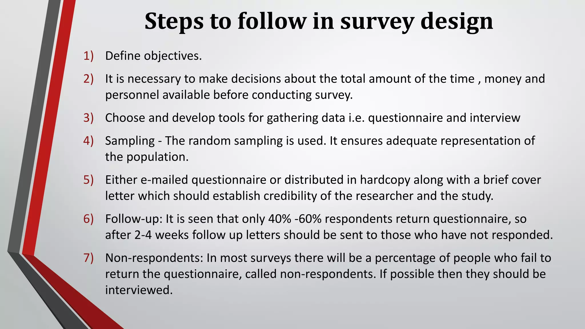 Steps to follow in survey design
1) Define objectives.
2) It is necessary to make decisions about the total amount of the time , money and
personnel available before conducting survey.
3) Choose and develop tools for gathering data i.e. questionnaire and interview
4) Sampling - The random sampling is used. It ensures adequate representation of
the population.
5) Either e-mailed questionnaire or distributed in hardcopy along with a brief cover
letter which should establish credibility of the researcher and the study.
6) Follow-up: It is seen that only 40% -60% respondents return questionnaire, so
after 2-4 weeks follow up letters should be sent to those who have not responded.
7) Non-respondents: In most surveys there will be a percentage of people who fail to
return the questionnaire, called non-respondents. If possible then they should be
interviewed.
 