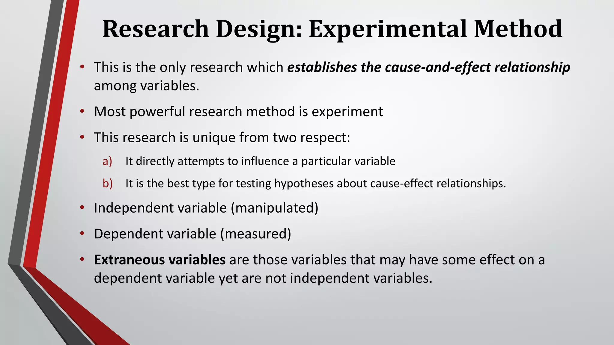 Research Design: Experimental Method
• This is the only research which establishes the cause-and-effect relationship
among variables.
• Most powerful research method is experiment
• This research is unique from two respect:
a) It directly attempts to influence a particular variable
b) It is the best type for testing hypotheses about cause-effect relationships.
• Independent variable (manipulated)
• Dependent variable (measured)
• Extraneous variables are those variables that may have some effect on a
dependent variable yet are not independent variables.
 