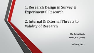 1. Research Design in Survey &
Experimental Research
2. Internal & External Threats to
Validity of Research
Ms. Zehra Habib
MPhil, ETE (3751)
30th May, 2022
 