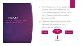 HISTORY
 Refers to any event that can produce the
outcome, other than the treatment, that
occurs after the beginning of the study but
before the posttest measurement of the
dependent variable.
 Longer the time lapse of a research study,
the greater the possibility pf history
becoming a rival explanation
Occurs in a one-group pretest-
posttest research design
Pretest Posttest
Intervention
X
History
 