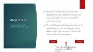 MATURATION
 Maturation effect may cause subjects to
respond differently on posttest because they
have grown older, stronger and healthier,
more experienced.
 The psychological and biological process in a
human body, such as age, learning, fatigue,
boredom which reside within individual may
affect the second measurement.
Change in the internal
conditions of the individuals
pretest posttest
Time interval between pre
and post test of DV is
longer
 