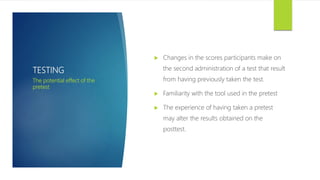 TESTING
 Changes in the scores participants make on
the second administration of a test that result
from having previously taken the test.
 Familiarity with the tool used in the pretest
 The experience of having taken a pretest
may alter the results obtained on the
posttest.
The potential effect of the
pretest
 