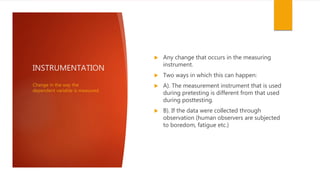 INSTRUMENTATION
 Any change that occurs in the measuring
instrument.
 Two ways in which this can happen:
 A). The measurement instrument that is used
during pretesting is different from that used
during posttesting.
 B). If the data were collected through
observation (human observers are subjected
to boredom, fatigue etc.)
Change in the way the
dependent variable is measured.
 