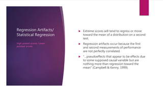 Regression Artifacts/
Statistical Regression
 Extreme scores will tend to regress or move
toward the mean of a distribution on a second
test.
 Regression artifacts occur because the first
and second measurements of performance
are not perfectly correlated.
 “…pseudoeffects that appear to be effects due
to some supposed causal variable but are
nothing more than regression toward the
mean” (Campbell & Kenny, 1999).
High pretest scores- Lower
posttest scores
 