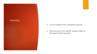 Mortality
 Loss of subjects from comparison groups
 Drop out occurs for specific reasons relate to
the experimental situation.
 