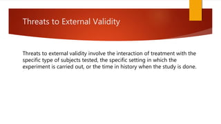 Threats to External Validity
Threats to external validity involve the interaction of treatment with the
specific type of subjects tested, the specific setting in which the
experiment is carried out, or the time in history when the study is done.
 