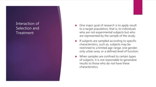 Interaction of
Selection and
Treatment
 One major goal of research is to apply result
to a target population, that is, to individuals
who are not experimental subjects but who
are represented by the sample of the study.
 If subjects are sampled according to specific
characteristics, such as, subjects may be
restricted to a limited age range, one gender,
only urban area, or a defined level of function.
 When samples are confined to certain types
of subjects, it is not reasonable to generalize
results to those who do not have these
characteristics.
 