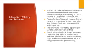 Interaction of Setting
and Treatment
 Suppose the researcher demonstrates a causal
relationship between Concept Attainment
Model and concept understanding of Class IX
students of Government Schools of Delhi.
 Can the finding of this study be generalized to
students of other states, students from urban
area, different family structure, personality
and schools, etc.?
 This can only be answered by replicating the
same research in different settings.
 Further all situational specifics e.g. treatment
conditions, time, location, lighting, noise,
treatment administration, investigator, timing,
scope and extent of measurement, etc. of a
study potentially limit generalizability.
 