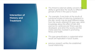 Interaction of
History and
Treatment
 This threat to external validity concerns the
ability to generalize the results to different
periods of time in the past or future.
 For example, if one looks at the results of
nutritional studies of reducing cholesterol in
the diet, results may be quite different today
from the results obtained 20 years ago, when
knowledge about the effect of diet and
exercise on cardiovascular fitness was less
developed, and when the society and the
media were less involved in promoting
fitness and health.
 This type generalization is supported when
results are replicated in future studies
 previous research verifies the established
causal relationship.
 