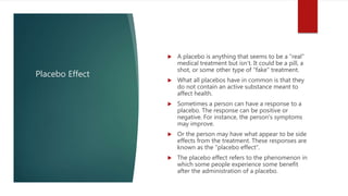 Placebo Effect
 A placebo is anything that seems to be a "real"
medical treatment but isn't. It could be a pill, a
shot, or some other type of "fake" treatment.
 What all placebos have in common is that they
do not contain an active substance meant to
affect health.
 Sometimes a person can have a response to a
placebo. The response can be positive or
negative. For instance, the person's symptoms
may improve.
 Or the person may have what appear to be side
effects from the treatment. These responses are
known as the "placebo effect".
 The placebo effect refers to the phenomenon in
which some people experience some benefit
after the administration of a placebo.
 