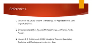 References
 Sansanwal, D.S. (2020). Research Methodology and Applied Statistics, Delhi:
Shipra Publications
 Christensen et al. (2014). Research Methods Design, And Analysis, Noida:
Pearson.
 Johnson, B. & Christensen, L. (2008). Educational Research: Quantitative,
Qualitative, and Mixed Approaches, London: Sage.
 