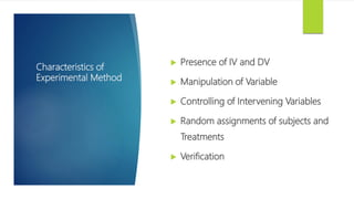 Characteristics of
Experimental Method
 Presence of IV and DV
 Manipulation of Variable
 Controlling of Intervening Variables
 Random assignments of subjects and
Treatments
 Verification
 