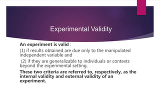 Experimental Validity
An experiment is valid :
(1) if results obtained are due only to the manipulated
independent variable and
(2) if they are generalizable to individuals or contexts
beyond the experimental setting.
These two criteria are referred to, respectively, as the
internal validity and external validity of an
experiment.
 