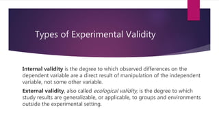 Types of Experimental Validity
Internal validity is the degree to which observed differences on the
dependent variable are a direct result of manipulation of the independent
variable, not some other variable.
External validity, also called ecological validity, is the degree to which
study results are generalizable, or applicable, to groups and environments
outside the experimental setting.
 