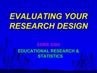EVALUATING YOUREVALUATING YOUR
RESEARCH DESIGNRESEARCH DESIGN
EDRS 5305
EDUCATIONAL RESEARCH &
STATISTICS
 