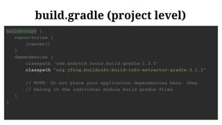 build.gradle (project level)
buildscript {
repositories {
jcenter()
}
dependencies {
classpath 'com.android.tools.build:gradle:1.3.0'
classpath "org.jfrog.buildinfo:build-info-extractor-gradle:3.1.1"
// NOTE: Do not place your application dependencies here; they
// belong in the individual module build.gradle files
}
}
 