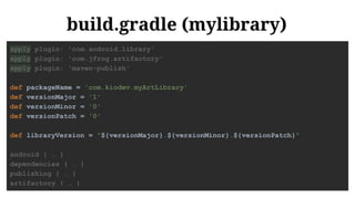 build.gradle (mylibrary)
apply plugin: 'com.android.library'
apply plugin: 'com.jfrog.artifactory'
apply plugin: 'maven-publish'
def packageName = 'com.kiodev.myArtLibrary'
def versionMajor = '1'
def versionMinor = '0'
def versionPatch = '0'
def libraryVersion = "${versionMajor}.${versionMinor}.${versionPatch}"
android { … }
dependencies { … }
publishing { … }
artifactory { … }
 