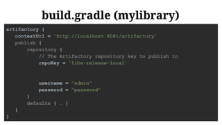 build.gradle (mylibrary)
artifactory {
contextUrl = 'http://localhost:8081/artifactory'
publish {
repository {
// The Artifactory repository key to publish to
repoKey = 'libs-release-local'
username = "admin"
password = "password"
}
defaults { … }
}
}
 