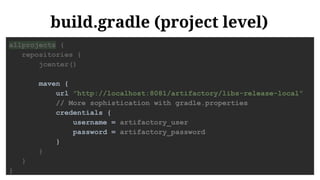build.gradle (project level)
allprojects {
repositories {
jcenter()
maven {
url "http://localhost:8081/artifactory/libs-release-local"
// More sophistication with gradle.properties
credentials {
username = artifactory_user
password = artifactory_password
}
}
}
}
 