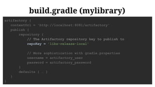 build.gradle (mylibrary)
artifactory {
contextUrl = 'http://localhost:8081/artifactory'
publish {
repository {
// The Artifactory repository key to publish to
repoKey = 'libs-release-local'
// More sophistication with gradle.properties
username = artifactory_user
password = artifactory_password
}
defaults { … }
}
}
 