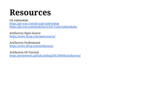 Resources
Git submodule
https://git-scm.com/docs/git-submodule
https://git-scm.com/book/en/v2/Git-Tools-Submodules
Artifactory Open Source
https://www.jfrog.com/open-source/
Artifactory Professional
https://www.jfrog.com/artifactory/
Artifactory OS Tutorial
https://jeroenmols.github.io/blog/2015/08/06/artifactory/
 