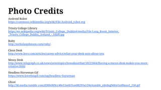 Photo Credits
Android Robot
https://commons.wikimedia.org/wiki/File:Android_robot.svg
Trinity College Library
https://en.wikipedia.org/wiki/Trinity_College,_Dublin#/media/File:Long_Room_Interior,
_Trinity_College_Dublin,_Ireland_-_Diliff.jpg
Ruby
http://nicholasjohnson.com/ruby/
Clean Desk
http://www.levo.com/articles/career-advice/what-your-desk-says-about-you
Messy Desk
http://www.telegraph.co.uk/news/newstopics/howaboutthat/10225664/Having-a-messy-desk-makes-you-more-
creative.html
Headless Horseman Gif
https://www.lovethisgif.com/tag/headless+horseman
Ghost
http://38.media.tumblr.com/d30fe069cc48e11eeb31ae08293a159e/tumblr_nbtdxg9d6n1szf0nzo1_250.gif
 