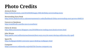 Photo Credits
Atreyu & Horse
http://5cities6women.com/2014/04/06/happy-30th-birthday-neverending-story/
Neverending Story Book
http://www.dailyrecord.co.uk/entertainment/tv-radio/flashback-friday-neverending-story-proves-4948514
Unicorn w/ Rainbows
http://souloftruth.com/the-race-to-nowhere/
Falcor & Atreyu
http://filmconnoisseur.blogspot.com/2010/08/never-ending-story-book-review.html
John Wayne
http://patch.com/california/sanclemente/best-ways-recycle-water-during-californias-dry-spell
Space Pic
http://wallpapershidef.com/outer-space-desktop-wallpaper.html
Computer
https://commons.wikimedia.org/wiki/File:Gnome-computer.svg
 
