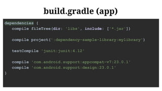 build.gradle (app)
dependencies {
compile fileTree(dir: 'libs', include: ['*.jar'])
compile project(':dependency-sample-library:mylibrary')
testCompile 'junit:junit:4.12'
compile 'com.android.support:appcompat-v7:23.0.1'
compile 'com.android.support:design:23.0.1'
}
 