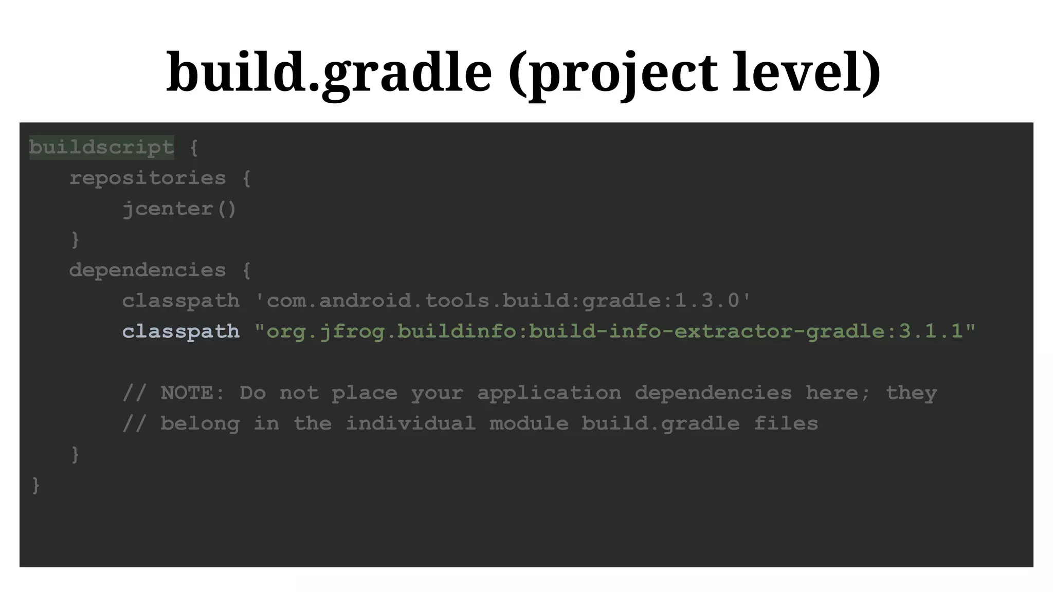build.gradle (project level)
buildscript {
repositories {
jcenter()
}
dependencies {
classpath 'com.android.tools.build:gradle:1.3.0'
classpath "org.jfrog.buildinfo:build-info-extractor-gradle:3.1.1"
// NOTE: Do not place your application dependencies here; they
// belong in the individual module build.gradle files
}
}
 