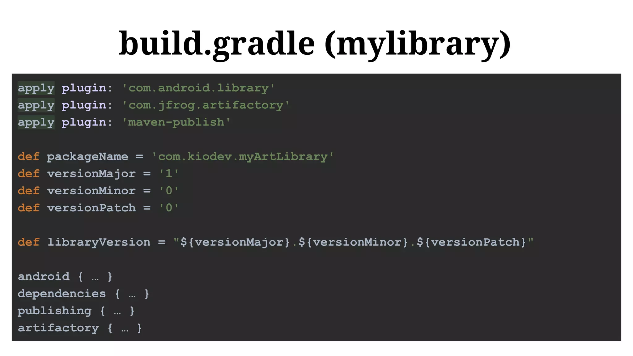 build.gradle (mylibrary)
apply plugin: 'com.android.library'
apply plugin: 'com.jfrog.artifactory'
apply plugin: 'maven-publish'
def packageName = 'com.kiodev.myArtLibrary'
def versionMajor = '1'
def versionMinor = '0'
def versionPatch = '0'
def libraryVersion = "${versionMajor}.${versionMinor}.${versionPatch}"
android { … }
dependencies { … }
publishing { … }
artifactory { … }
 