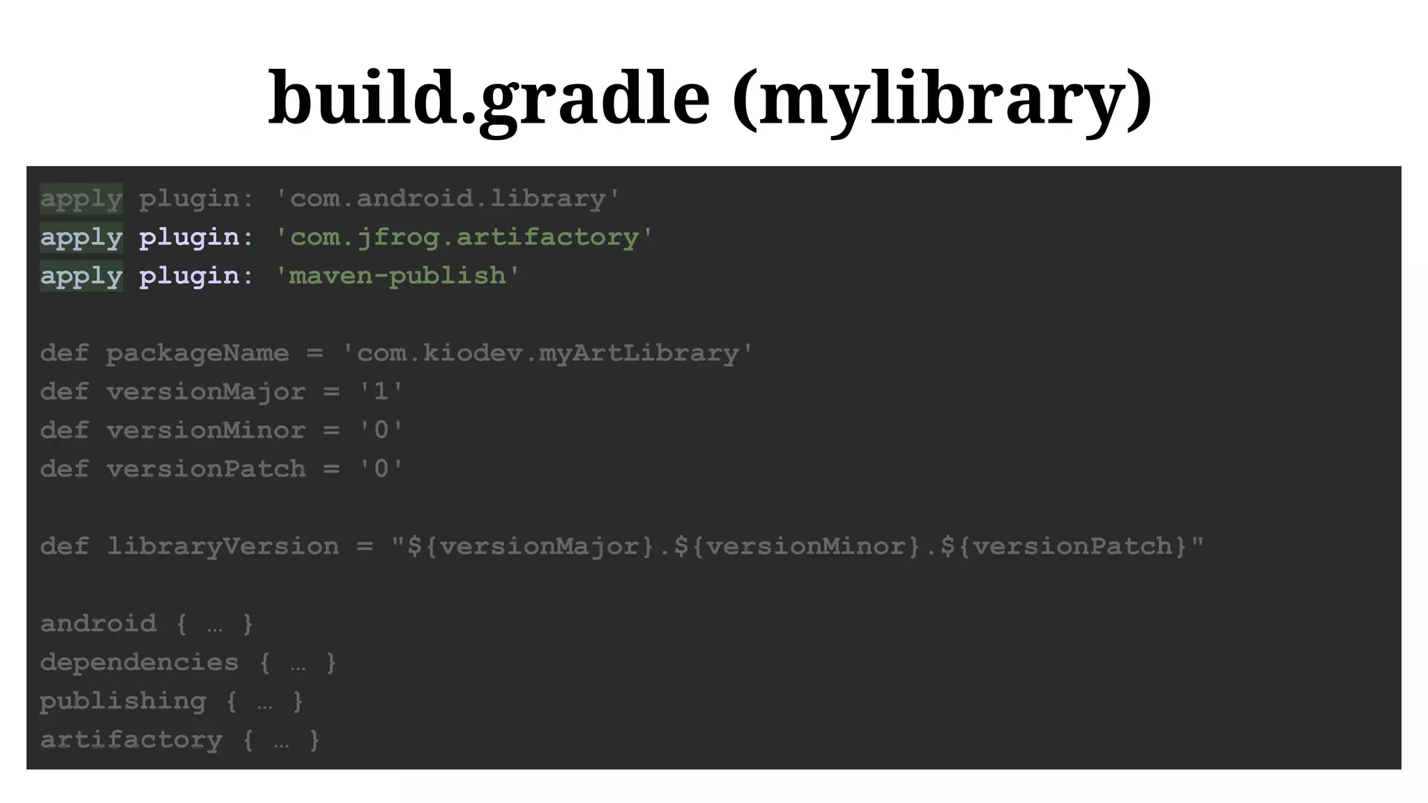 build.gradle (mylibrary)
apply plugin: 'com.android.library'
apply plugin: 'com.jfrog.artifactory'
apply plugin: 'maven-publish'
def packageName = 'com.kiodev.myArtLibrary'
def versionMajor = '1'
def versionMinor = '0'
def versionPatch = '0'
def libraryVersion = "${versionMajor}.${versionMinor}.${versionPatch}"
android { … }
dependencies { … }
publishing { … }
artifactory { … }
 