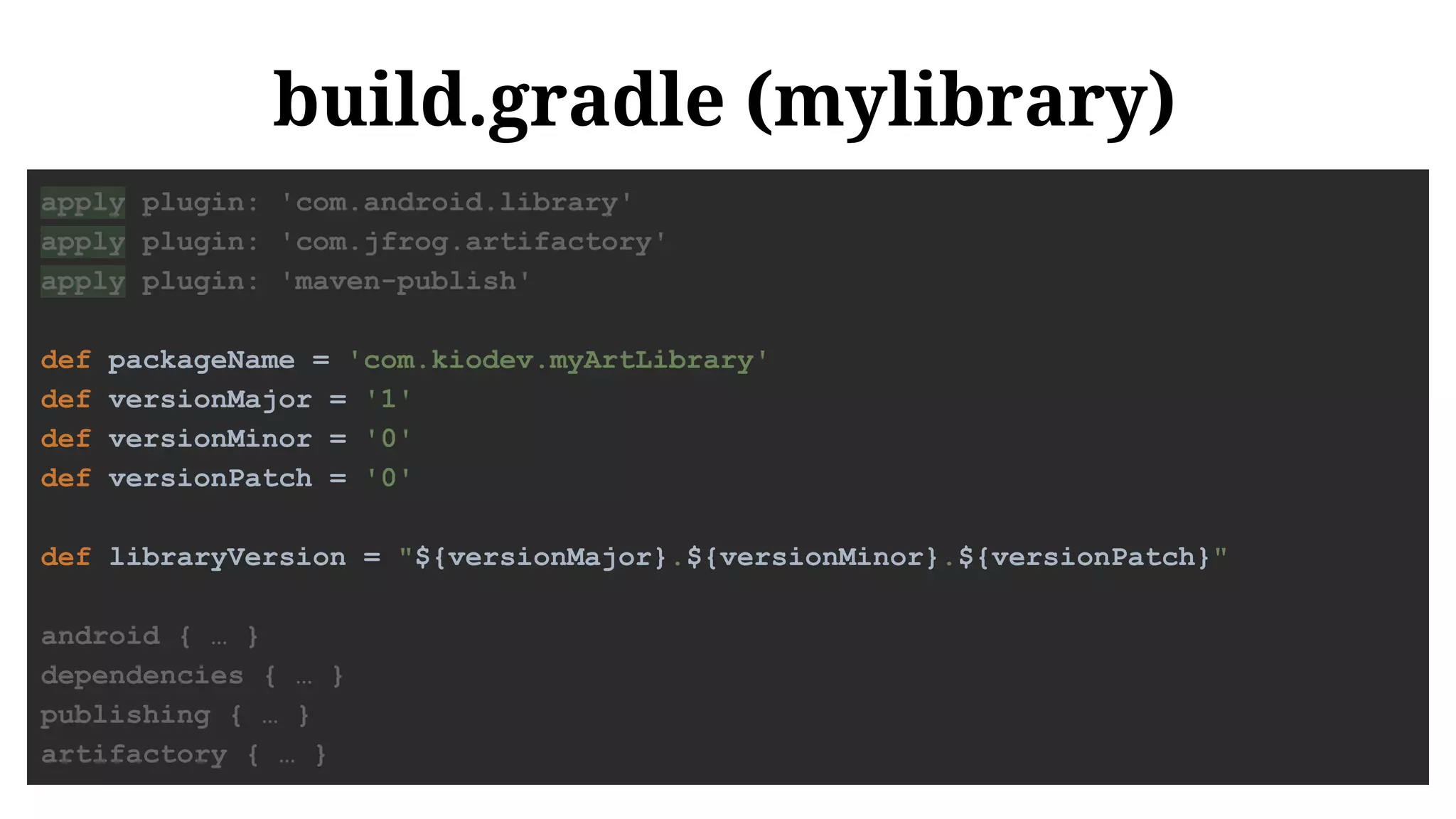 build.gradle (mylibrary)
apply plugin: 'com.android.library'
apply plugin: 'com.jfrog.artifactory'
apply plugin: 'maven-publish'
def packageName = 'com.kiodev.myArtLibrary'
def versionMajor = '1'
def versionMinor = '0'
def versionPatch = '0'
def libraryVersion = "${versionMajor}.${versionMinor}.${versionPatch}"
android { … }
dependencies { … }
publishing { … }
artifactory { … }
 