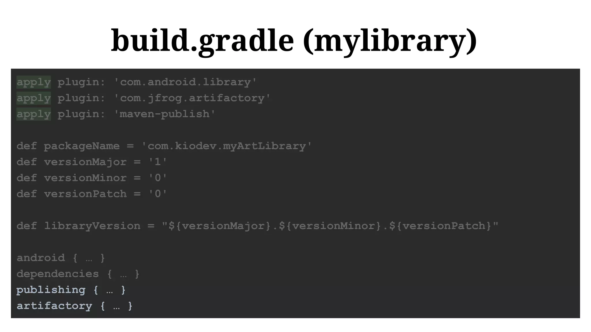 build.gradle (mylibrary)
apply plugin: 'com.android.library'
apply plugin: 'com.jfrog.artifactory'
apply plugin: 'maven-publish'
def packageName = 'com.kiodev.myArtLibrary'
def versionMajor = '1'
def versionMinor = '0'
def versionPatch = '0'
def libraryVersion = "${versionMajor}.${versionMinor}.${versionPatch}"
android { … }
dependencies { … }
publishing { … }
artifactory { … }
 