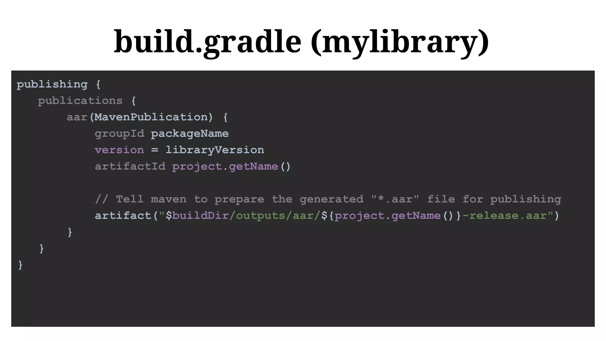 build.gradle (mylibrary)
publishing {
publications {
aar(MavenPublication) {
groupId packageName
version = libraryVersion
artifactId project.getName()
// Tell maven to prepare the generated "*.aar" file for publishing
artifact("$buildDir/outputs/aar/${project.getName()}-release.aar")
}
}
}
 