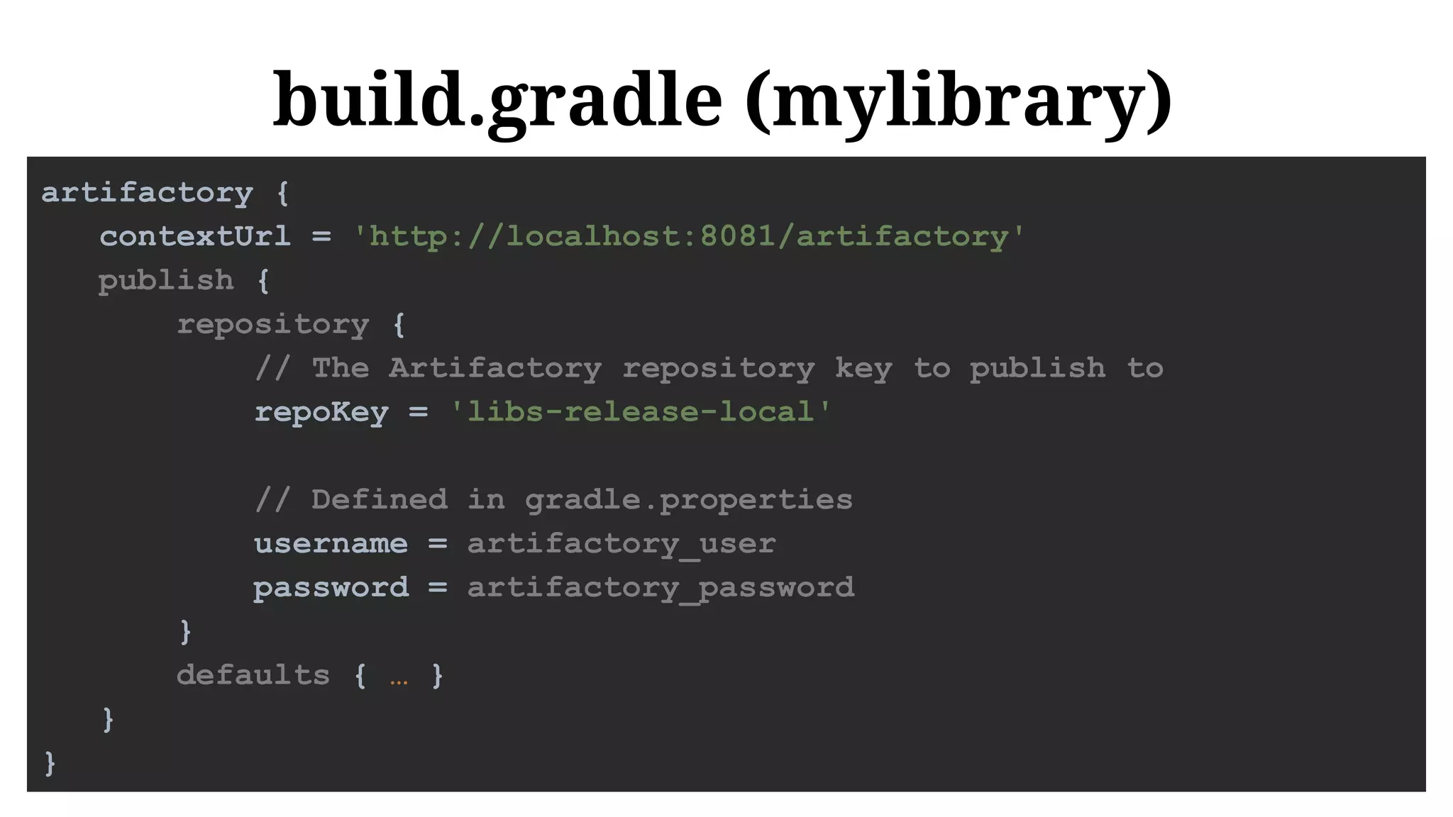 build.gradle (mylibrary)
artifactory {
contextUrl = 'http://localhost:8081/artifactory'
publish {
repository {
// The Artifactory repository key to publish to
repoKey = 'libs-release-local'
// Defined in gradle.properties
username = artifactory_user
password = artifactory_password
}
defaults { … }
}
}
 