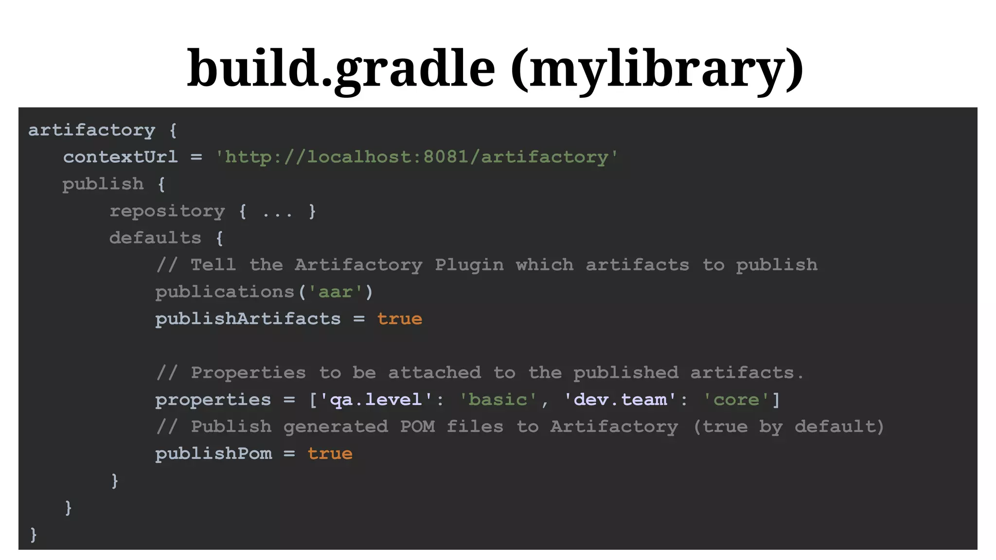 build.gradle (mylibrary)
artifactory {
contextUrl = 'http://localhost:8081/artifactory'
publish {
repository { ... }
defaults {
// Tell the Artifactory Plugin which artifacts to publish
publications('aar')
publishArtifacts = true
// Properties to be attached to the published artifacts.
properties = ['qa.level': 'basic', 'dev.team': 'core']
// Publish generated POM files to Artifactory (true by default)
publishPom = true
}
}
}
 