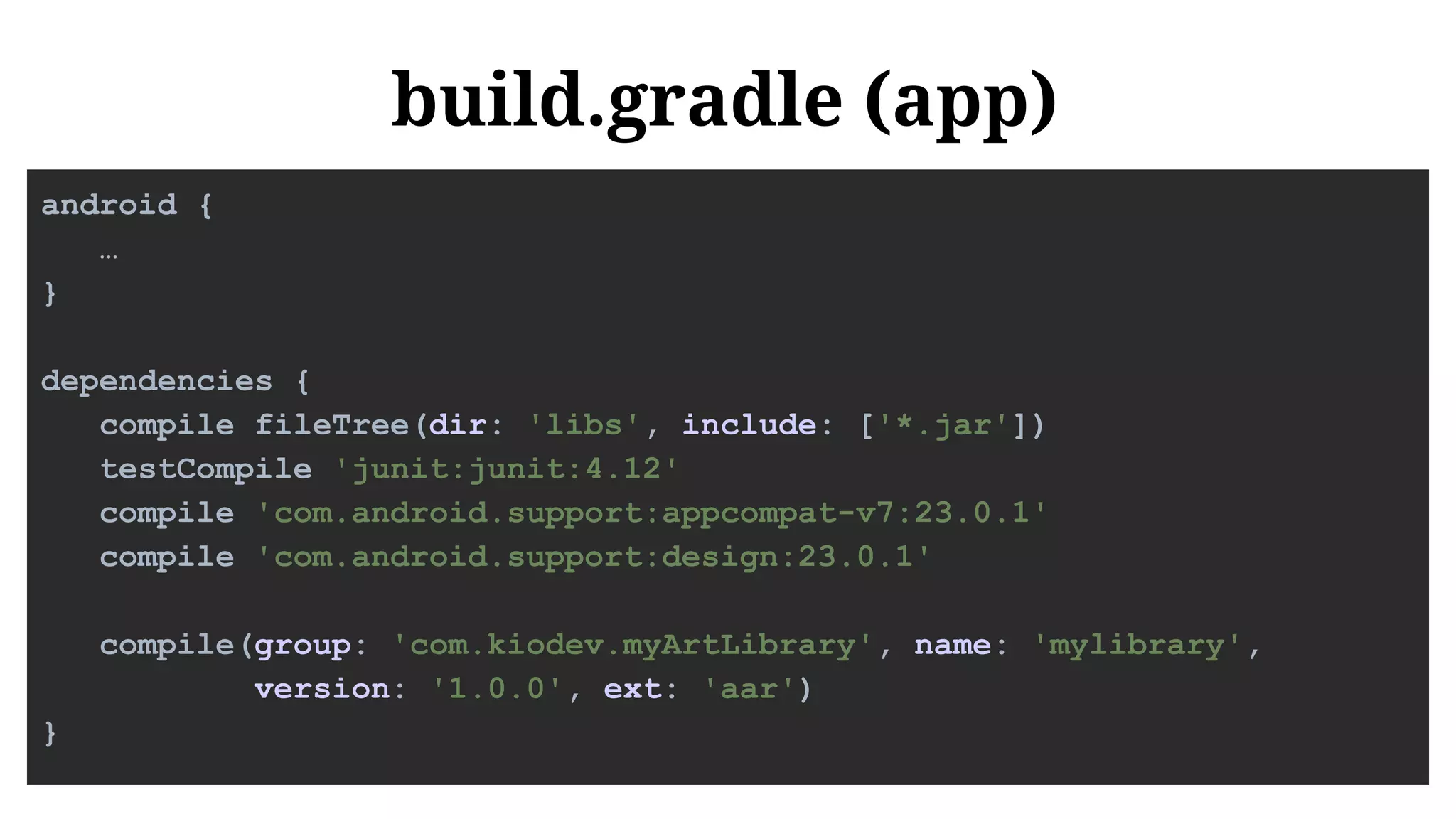 build.gradle (app)
android {
…
}
dependencies {
compile fileTree(dir: 'libs', include: ['*.jar'])
testCompile 'junit:junit:4.12'
compile 'com.android.support:appcompat-v7:23.0.1'
compile 'com.android.support:design:23.0.1'
compile(group: 'com.kiodev.myArtLibrary', name: 'mylibrary',
version: '1.0.0', ext: 'aar')
}
 
