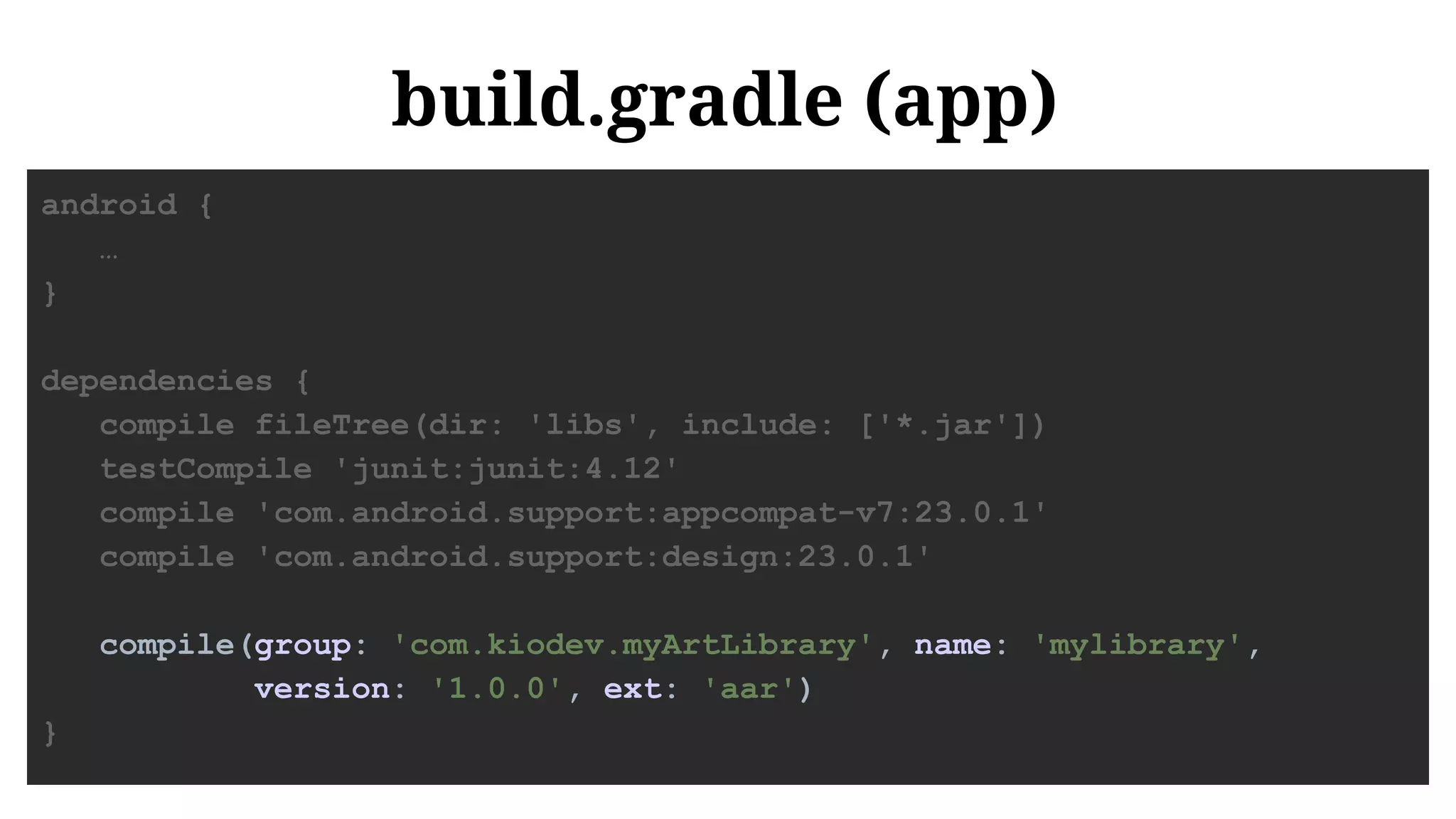build.gradle (app)
android {
…
}
dependencies {
compile fileTree(dir: 'libs', include: ['*.jar'])
testCompile 'junit:junit:4.12'
compile 'com.android.support:appcompat-v7:23.0.1'
compile 'com.android.support:design:23.0.1'
compile(group: 'com.kiodev.myArtLibrary', name: 'mylibrary',
version: '1.0.0', ext: 'aar')
}
 