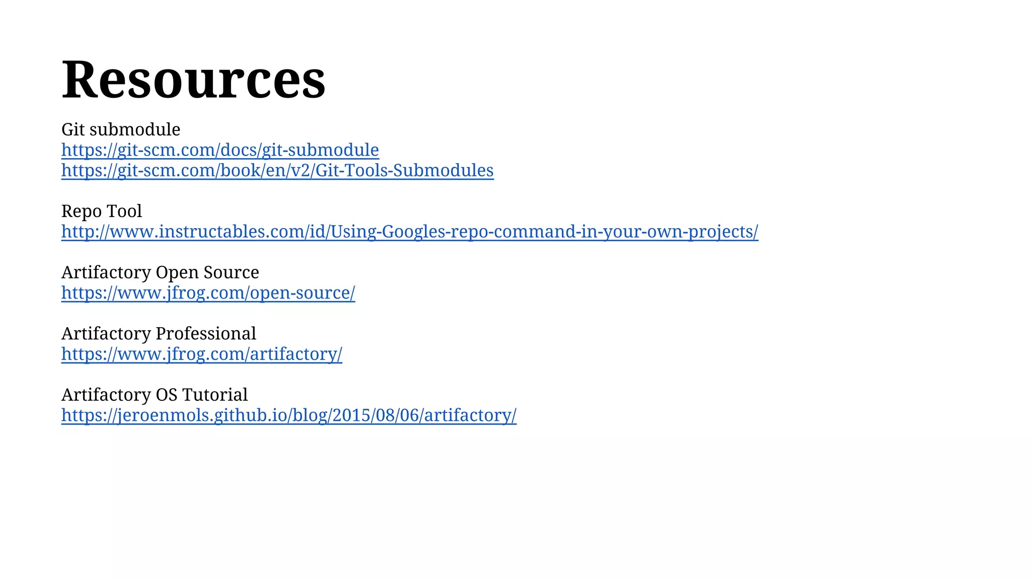 Resources
Git submodule
https://git-scm.com/docs/git-submodule
https://git-scm.com/book/en/v2/Git-Tools-Submodules
Repo Tool
http://www.instructables.com/id/Using-Googles-repo-command-in-your-own-projects/
Artifactory Open Source
https://www.jfrog.com/open-source/
Artifactory Professional
https://www.jfrog.com/artifactory/
Artifactory OS Tutorial
https://jeroenmols.github.io/blog/2015/08/06/artifactory/
 