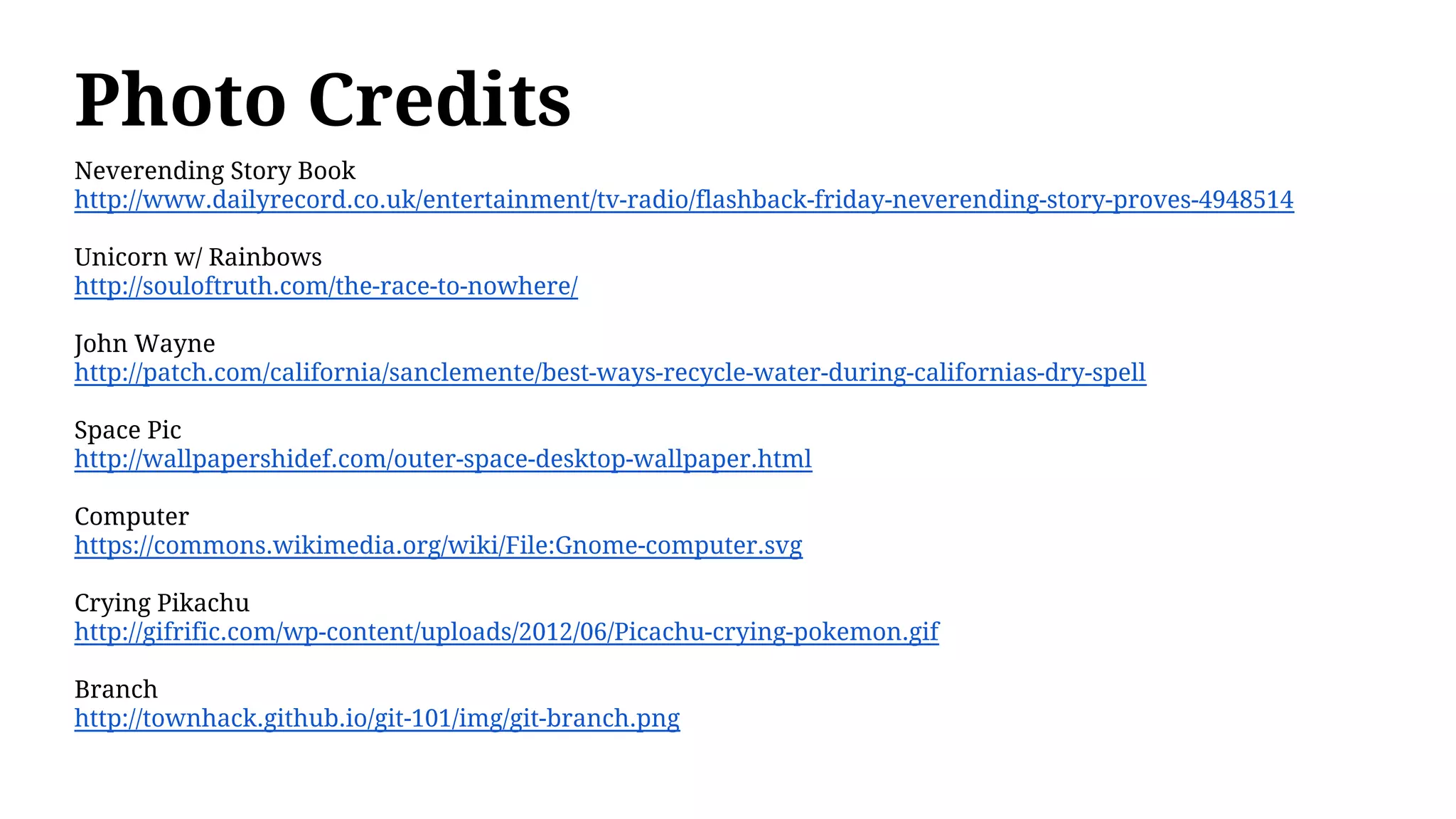Photo Credits
Neverending Story Book
http://www.dailyrecord.co.uk/entertainment/tv-radio/flashback-friday-neverending-story-proves-4948514
Unicorn w/ Rainbows
http://souloftruth.com/the-race-to-nowhere/
John Wayne
http://patch.com/california/sanclemente/best-ways-recycle-water-during-californias-dry-spell
Space Pic
http://wallpapershidef.com/outer-space-desktop-wallpaper.html
Computer
https://commons.wikimedia.org/wiki/File:Gnome-computer.svg
Crying Pikachu
http://gifrific.com/wp-content/uploads/2012/06/Picachu-crying-pokemon.gif
Branch
http://townhack.github.io/git-101/img/git-branch.png
 