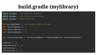 build.gradle (mylibrary)
apply plugin: 'com.android.library'
apply plugin: 'com.jfrog.artifactory'
apply plugin: 'maven-publish'
def packageName = 'com.kiodev.myArtLibrary'
def versionMajor = '1'
def versionMinor = '0'
def versionPatch = '0'
def libraryVersion = "${versionMajor}.${versionMinor}.${versionPatch}"
android { … }
dependencies { … }
publishing { … }
artifactory { … }
 