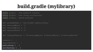 build.gradle (mylibrary)
apply plugin: 'com.android.library'
apply plugin: 'com.jfrog.artifactory'
apply plugin: 'maven-publish'
def packageName = 'com.kiodev.myArtLibrary'
def versionMajor = '1'
def versionMinor = '0'
def versionPatch = '0'
def libraryVersion = "${versionMajor}.${versionMinor}.${versionPatch}"
android { … }
dependencies { … }
publishing { … }
artifactory { … }
 