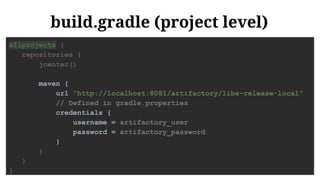 build.gradle (project level)
allprojects {
repositories {
jcenter()
maven {
url "http://localhost:8081/artifactory/libs-release-local"
// Defined in gradle.properties
credentials {
username = artifactory_user
password = artifactory_password
}
}
}
}
 