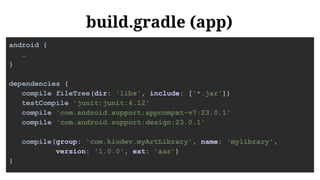 build.gradle (app)
android {
…
}
dependencies {
compile fileTree(dir: 'libs', include: ['*.jar'])
testCompile 'junit:junit:4.12'
compile 'com.android.support:appcompat-v7:23.0.1'
compile 'com.android.support:design:23.0.1'
compile(group: 'com.kiodev.myArtLibrary', name: 'mylibrary',
version: '1.0.0', ext: 'aar')
}
 