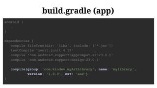 build.gradle (app)
android {
…
}
dependencies {
compile fileTree(dir: 'libs', include: ['*.jar'])
testCompile 'junit:junit:4.12'
compile 'com.android.support:appcompat-v7:23.0.1'
compile 'com.android.support:design:23.0.1'
compile(group: 'com.kiodev.myArtLibrary', name: 'mylibrary',
version: '1.0.0', ext: 'aar')
}
 