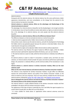 C&T RF Antennas Inc
https://ctrfantennasinc.com/ https://lcantennas.com/ https://pcbantennas.com/
info@ctrfantennasinc.com
Please Contact us for more information, thank you.
 Coco Lu (+86)13412239096
external antenna.
Compared with the external antenna, the internal antenna has the same performance, better
appearance characteristics, and more consolidation, so the change from the external to the
internal antenna has become irreversible.
Internal antenna vs. external antenna, What are the advantages and disadvantages of the
internal and external antenna?
The advantage of an internal antenna is beautiful, but the disadvantage is not enough sensitivity,
in remote places may not have the ability to receive radio stations as high as an external antenna;
this is the advantage of an external antenna, but some people also like external antenna's
beautiful.
Internal antenna vs. external antenna, What are the differences between them?
The difference between an internal and external antenna is mainly three points.
1. External antenna appeared earlier, hidden internal antenna more beautiful
Early wireless router antenna was the external antenna, and with the development of technology,
the hidden antenna was gradually popular because the antenna is internally hidden. Hence, the
router became more generous and beautiful.
2. External antenna angle can be adjusted, hidden internal antenna without adjustment
The external antenna may influence the signal if placed at different angles; while the hidden
antenna has been optimized for adjustment before the factory, users can use it directly.
3. The external antenna is easier to make, while the internal antenna is relatively more difficult to
make
An external antenna is easier to make if it encounters a complex scene, and there are more
solutions; an internal antenna should consider the space and antenna performance optimization
design, the production is relatively difficult, and the technical ability of the manufacturer is also
higher.
Internal antenna vs. external antenna in wireless transceiver modules, What are the main
antennas used?
What are the main internal antennas and external antennas of wireless transceiver modules?
The antenna is very important for wireless transceiver modules. Its gain effect can effectively
improve the communication distance and quality of the wireless transceiver module, so the
choice of antenna is also very important. There are many antennas, divided into the internal and
external antenna, followed by spring, FPC, PCB, rubber duck, and magnetic mount antenna.
How to distinguish the internal antenna and external antenna of wireless transceiver modules?
The internal antenna of the wireless transceiver module
The internal antenna is usually soldered directly to the wireless transceiver module and then
embedded in the device with the wireless transceiver module.
The appearance of this type of device is generally less, but it will affect the signal reception to a
certain extent (usually does not affect the use of the device).
It is more suitable for closed places or applications where external antennas cannot be
connected.
 